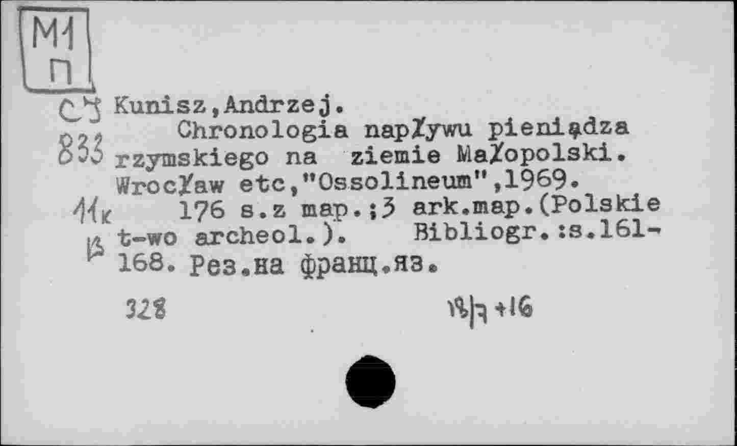 ﻿Kunisz,Andrzej.
фЛ Chronologie napZywu pieni^dza 0*3 rzymskiego na ziemie MaZopolski. Wroc/aw etc,’’Ossolineum" ,1969.
176 s.z map.;3 ark.map.(Polski t-wo archeol.). Bibliogr.:s.l61 168. Рез.на франц,яз.
32S